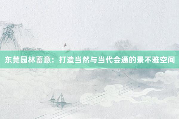 东莞园林蓄意：打造当然与当代会通的景不雅空间